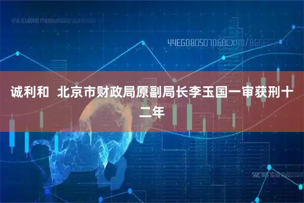 诚利和  北京市财政局原副局长李玉国一审获刑十二年