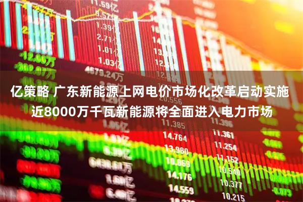 亿策略 广东新能源上网电价市场化改革启动实施 近8000万千瓦新能源将全面进入电力市场
