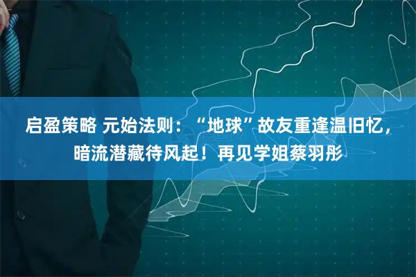 启盈策略 元始法则：“地球”故友重逢温旧忆，暗流潜藏待风起！再见学姐蔡羽彤