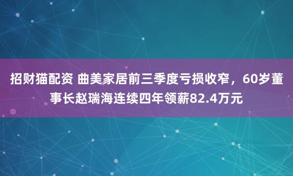招财猫配资 曲美家居前三季度亏损收窄，60岁董事长赵瑞海连续四年领薪82.4万元