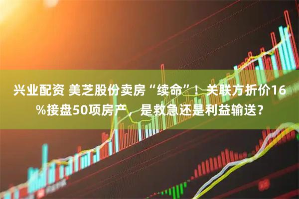 兴业配资 美芝股份卖房“续命”！关联方折价16%接盘50项房产，是救急还是利益输送？