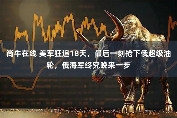 尚牛在线 美军狂追18天，最后一刻抢下俄超级油轮，俄海军终究晚来一步