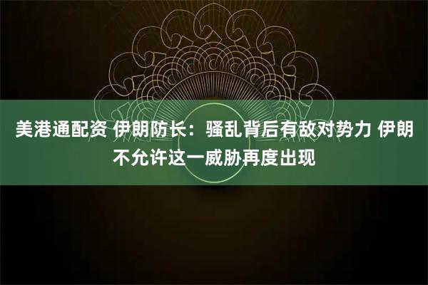 美港通配资 伊朗防长：骚乱背后有敌对势力 伊朗不允许这一威胁再度出现