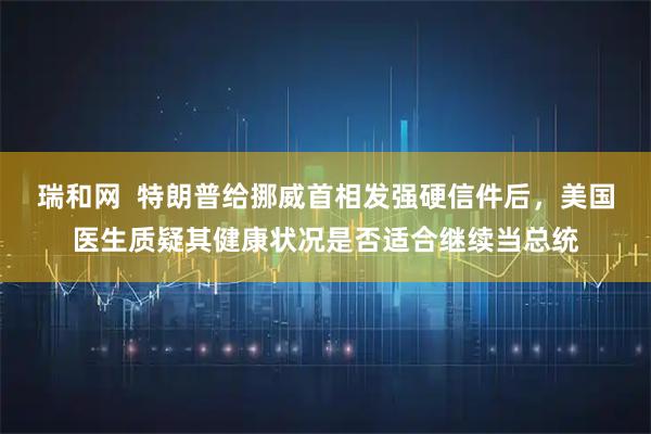 瑞和网  特朗普给挪威首相发强硬信件后，美国医生质疑其健康状况是否适合继续当总统